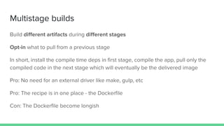 Multistage builds
Build different artifacts during different stages
Opt-in what to pull from a previous stage
In short, install the compile time deps in first stage, compile the app, pull only the
compiled code in the next stage which will eventually be the delivered image
Pro: No need for an external driver like make, gulp, etc
Pro: The recipe is in one place - the Dockerfile
Con: The Dockerfile become longish
 