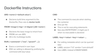 Dockerfile Instructions
ARG <name>[=<default value>]
● Declares build time argument to the
Dockerfile. Pass valu to docker build.
FROM <image>[:<tag> | @<digest>] [AS <name>]
● Declares the base image to inherit from
● FROM can use ARG
● AS is for multistage builds
RUN ( <command> | [“exe”, “param1” …] )
● Execs a command in own layer
● ENV var setting is allowed by prefixing the
command with key=value
CMD
● The command to execute when starting
the container
● One per file
● This is not for executing statements
● See also ENTRYPOINT, it might use it
when no executable is declared
LABEL <key>=<value> <key>=<value> …
● For setting metadata which can be queried
later
● LABEL version=”1.0” vendor=”com.dnhsoft”
● Use LABEL instead of MAINTAINER
 