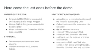 Here come the last ones before the demo
ONBUILD [INSTRUCTION]
● Schedule INSTRUCTION to be executed
when building a child image. A trigger.
● Multiple ONBUILD triggers are executed in
the same order
● Allows one-liners child Dockerfiles : FROM
base-onbuild:1.2
STOPSIGNAL
● Sets the signal number to send when
stopping.
● Could be a number, like 9, or name
SIGKILL
HEALTHCHECK [OPTIONS] CMD
● Allows Docker to check the healthiness of
the container by executing CMD
● CMD should return 0 for healthy and 1 for
unhealthy
● docker ps shows the status
● --interval=TIME , runs every TIME
● --timeout=TIME, probe fails after TIME
● --retries=N , run the probe up to N times
consecutively
● --start-period=TIME , wait TIME after
container start before running the probe.
Useful for containers with long boot time
 