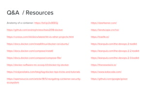 Q&A / Resources
Anatomy of a container: https://bit.ly/2v0EEGj
https://github.com/andreyhristov/bws2018-docker
https://coreos.com/rkt/docs/latest/rkt-vs-other-projects.html
https://docs.docker.com/install/linux/docker-ce/ubuntu/
https://docs.docker.com/compose/install/
https://docs.docker.com/compose/compose-file/
https://docker-software-inc.scoop.it/t/docker-by-docker
https://nickjanetakis.com/blog/tag/docker-tips-tricks-and-tutorials
https://opensource.com/article/18/5/navigating-container-security-
ecosystem
https://dashtainer.com/
https://landscape.cncf.io/
https://traefik.io/
https://leanpub.com/the-devops-2-toolkit
https://leanpub.com/the-devops-2-2-toolkit
https://leanpub.com/the-devops-2-3-toolkit
https://thenewstack.io/
https://www.katacoda.com/
https://github.com/google/gvisor
 