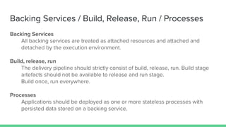 Backing Services / Build, Release, Run / Processes
Backing Services
All backing services are treated as attached resources and attached and
detached by the execution environment.
Build, release, run
The delivery pipeline should strictly consist of build, release, run. Build stage
artefacts should not be available to release and run stage.
Build once, run everywhere.
Processes
Applications should be deployed as one or more stateless processes with
persisted data stored on a backing service.
 