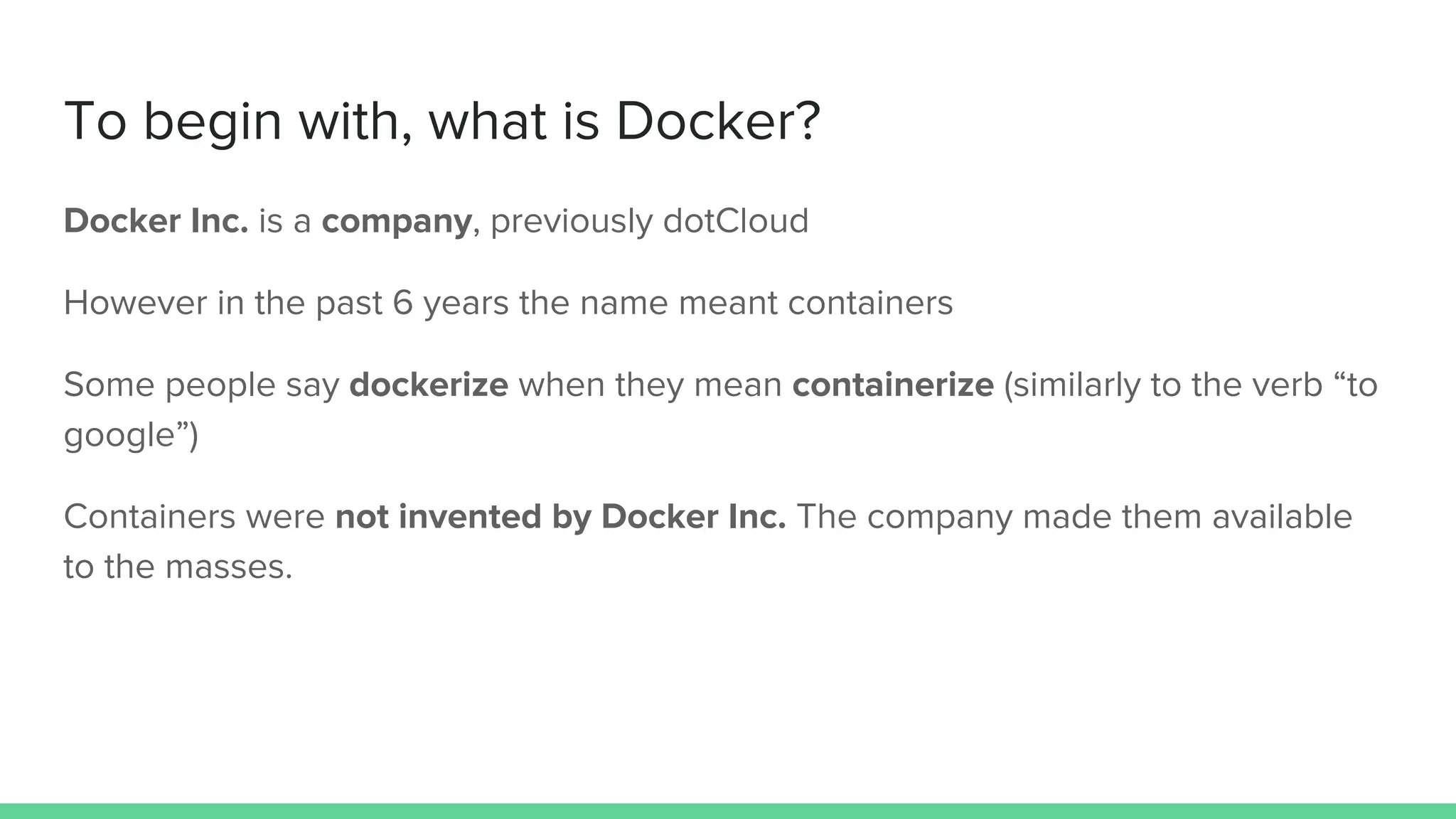 To begin with, what is Docker?
Docker Inc. is a company, previously dotCloud
However in the past 6 years the name meant containers
Some people say dockerize when they mean containerize (similarly to the verb “to
google”)
Containers were not invented by Docker Inc. The company made them available
to the masses.
 