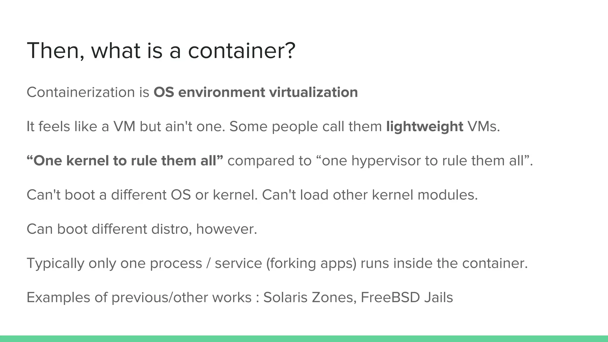Then, what is a container?
Containerization is OS environment virtualization
It feels like a VM but ain't one. Some people call them lightweight VMs.
“One kernel to rule them all” compared to “one hypervisor to rule them all”.
Can't boot a different OS or kernel. Can't load other kernel modules.
Can boot different distro, however.
Typically only one process / service (forking apps) runs inside the container.
Examples of previous/other works : Solaris Zones, FreeBSD Jails
 
