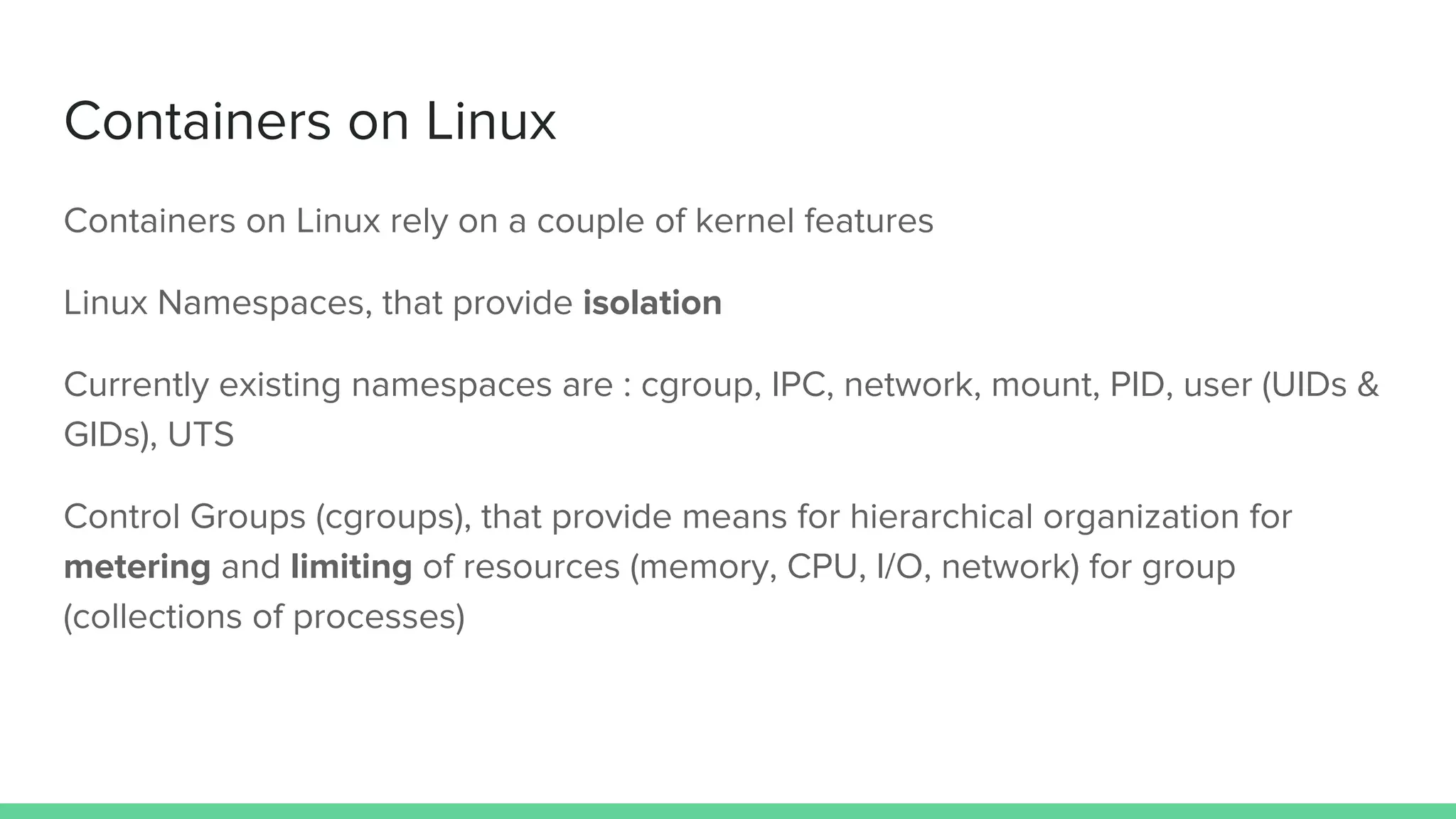 Containers on Linux
Containers on Linux rely on a couple of kernel features
Linux Namespaces, that provide isolation
Currently existing namespaces are : cgroup, IPC, network, mount, PID, user (UIDs &
GIDs), UTS
Control Groups (cgroups), that provide means for hierarchical organization for
metering and limiting of resources (memory, CPU, I/O, network) for group
(collections of processes)
 