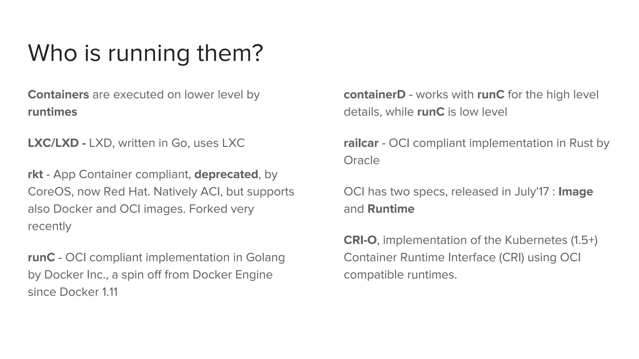 Who is running them?
Containers are executed on lower level by
runtimes
LXC/LXD - LXD, written in Go, uses LXC
rkt - App Container compliant, deprecated, by
CoreOS, now Red Hat. Natively ACI, but supports
also Docker and OCI images. Forked very
recently
runC - OCI compliant implementation in Golang
by Docker Inc., a spin off from Docker Engine
since Docker 1.11
containerD - works with runC for the high level
details, while runC is low level
railcar - OCI compliant implementation in Rust by
Oracle
OCI has two specs, released in July'17 : Image
and Runtime
CRI-O, implementation of the Kubernetes (1.5+)
Container Runtime Interface (CRI) using OCI
compatible runtimes.
 