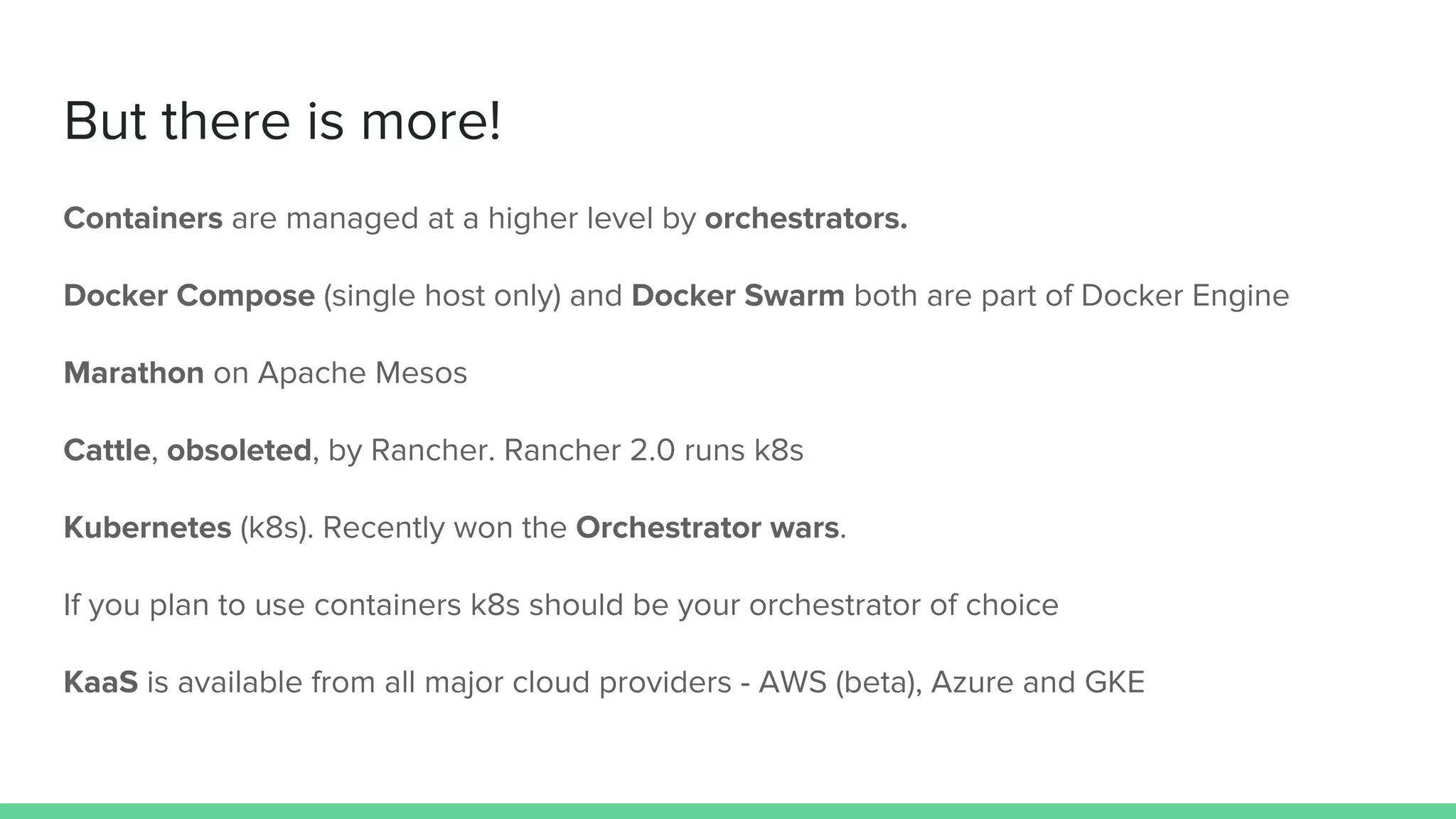 But there is more!
Containers are managed at a higher level by orchestrators.
Docker Compose (single host only) and Docker Swarm both are part of Docker Engine
Marathon on Apache Mesos
Cattle, obsoleted, by Rancher. Rancher 2.0 runs k8s
Kubernetes (k8s). Recently won the Orchestrator wars.
If you plan to use containers k8s should be your orchestrator of choice
KaaS is available from all major cloud providers - AWS (beta), Azure and GKE
 