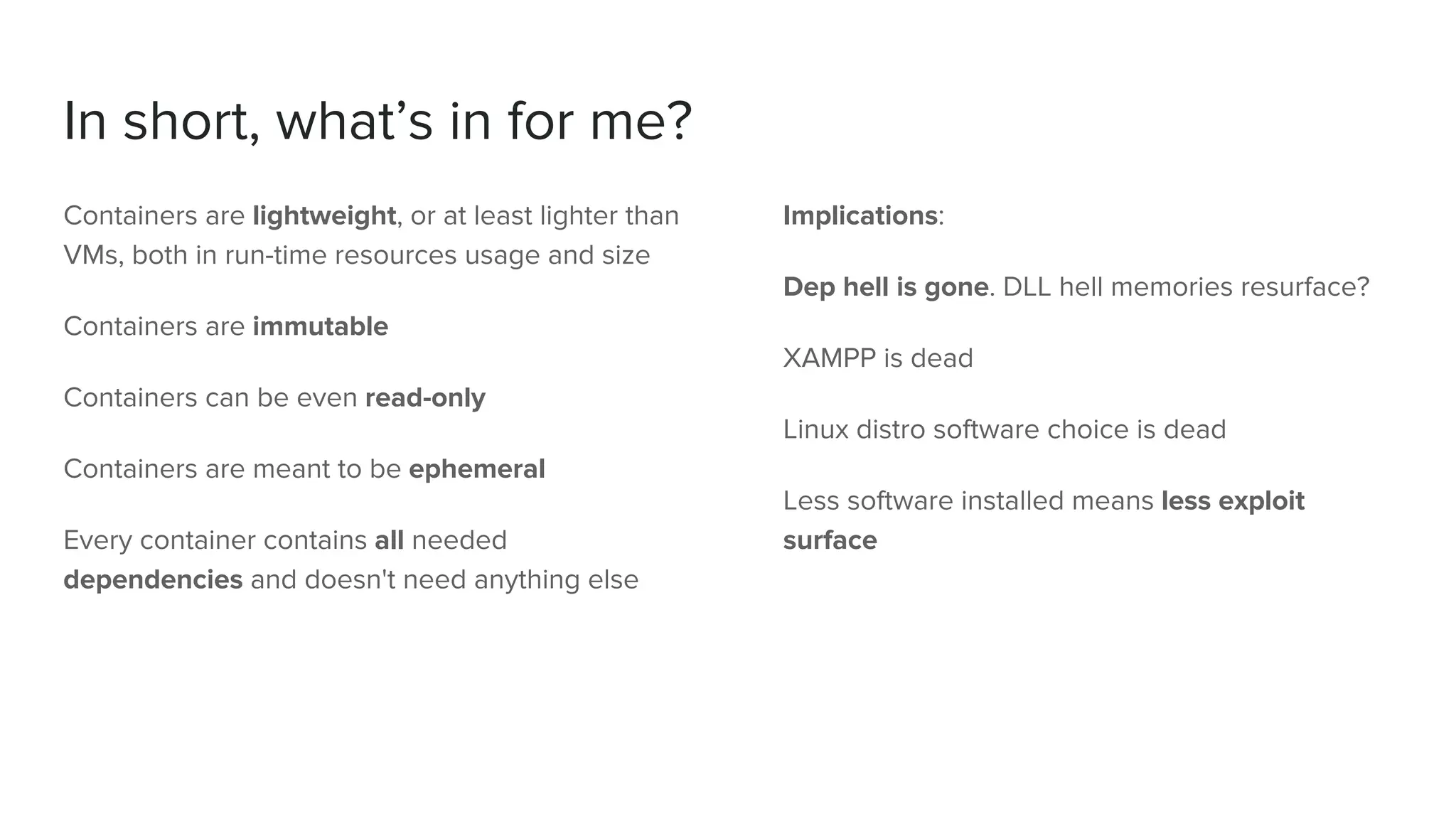 In short, what’s in for me?
Containers are lightweight, or at least lighter than
VMs, both in run-time resources usage and size
Containers are immutable
Containers can be even read-only
Containers are meant to be ephemeral
Every container contains all needed
dependencies and doesn't need anything else
Implications:
Dep hell is gone. DLL hell memories resurface?
XAMPP is dead
Linux distro software choice is dead
Less software installed means less exploit
surface
 