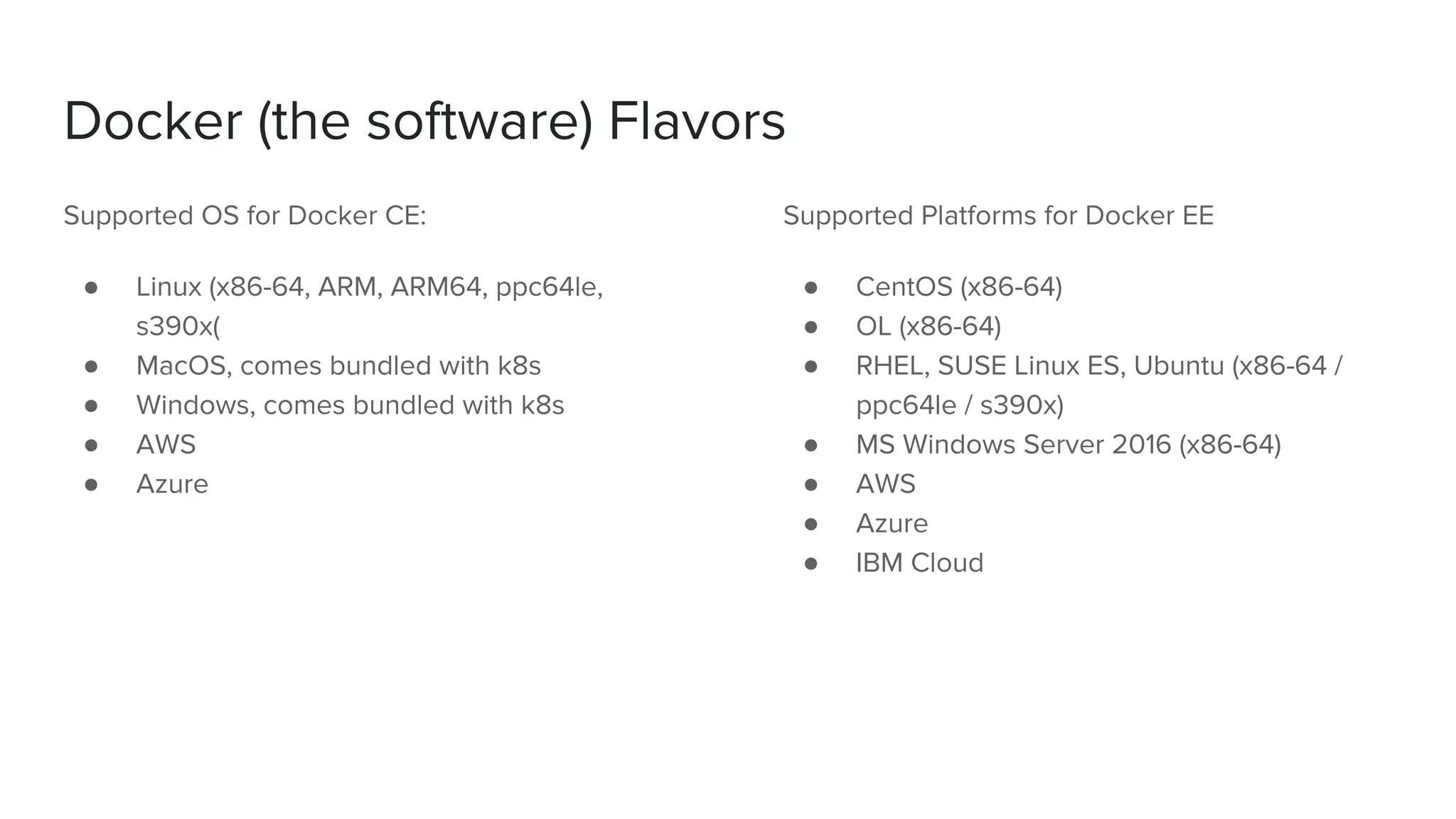Docker (the software) Flavors
Supported OS for Docker CE:
● Linux (x86-64, ARM, ARM64, ppc64le,
s390x(
● MacOS, comes bundled with k8s
● Windows, comes bundled with k8s
● AWS
● Azure
Supported Platforms for Docker EE
● CentOS (x86-64)
● OL (x86-64)
● RHEL, SUSE Linux ES, Ubuntu (x86-64 /
ppc64le / s390x)
● MS Windows Server 2016 (x86-64)
● AWS
● Azure
● IBM Cloud
 