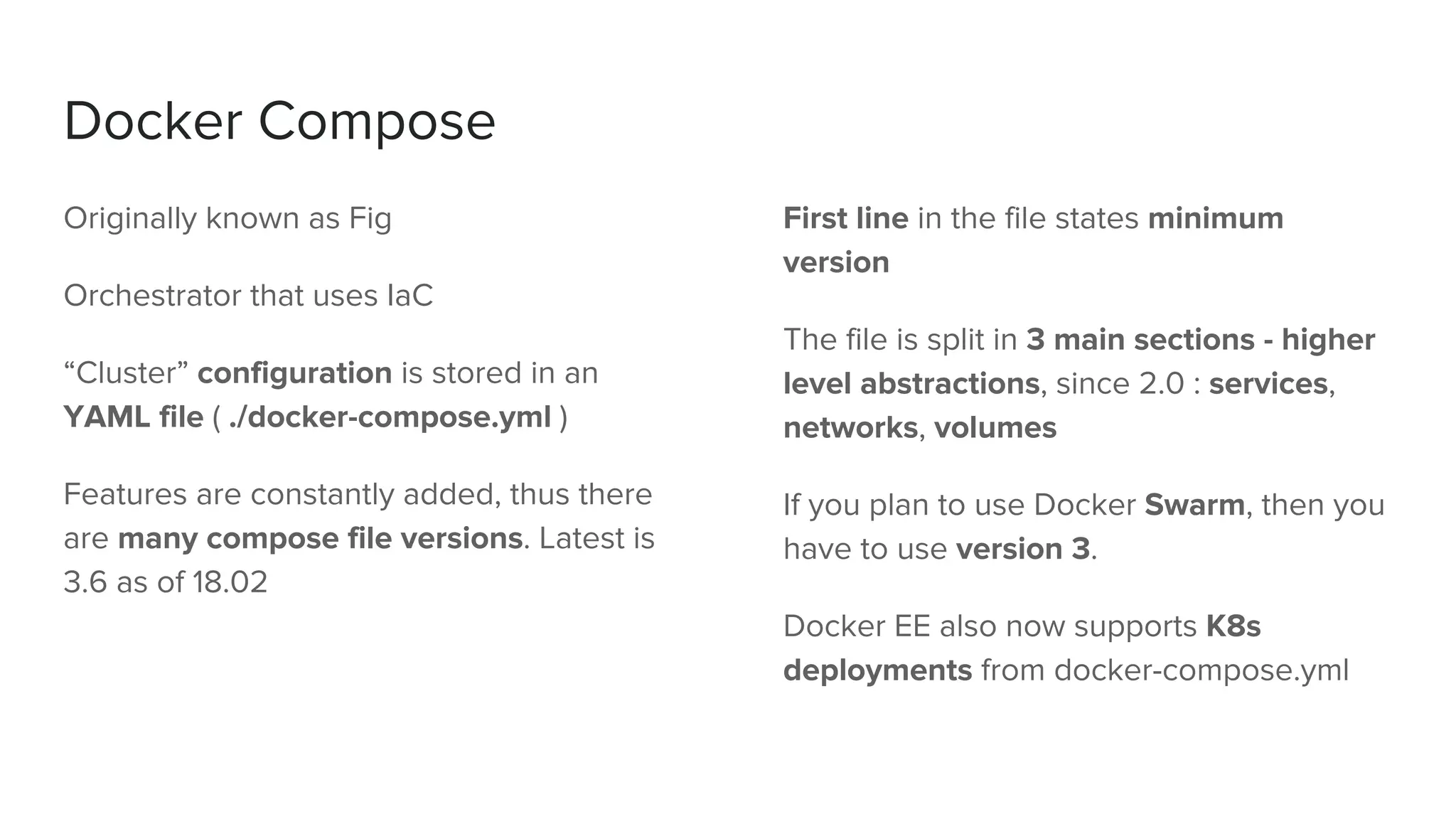 Docker Compose
Originally known as Fig
Orchestrator that uses IaC
“Cluster” configuration is stored in an
YAML file ( ./docker-compose.yml )
Features are constantly added, thus there
are many compose file versions. Latest is
3.6 as of 18.02
First line in the file states minimum
version
The file is split in 3 main sections - higher
level abstractions, since 2.0 : services,
networks, volumes
If you plan to use Docker Swarm, then you
have to use version 3.
Docker EE also now supports K8s
deployments from docker-compose.yml
 