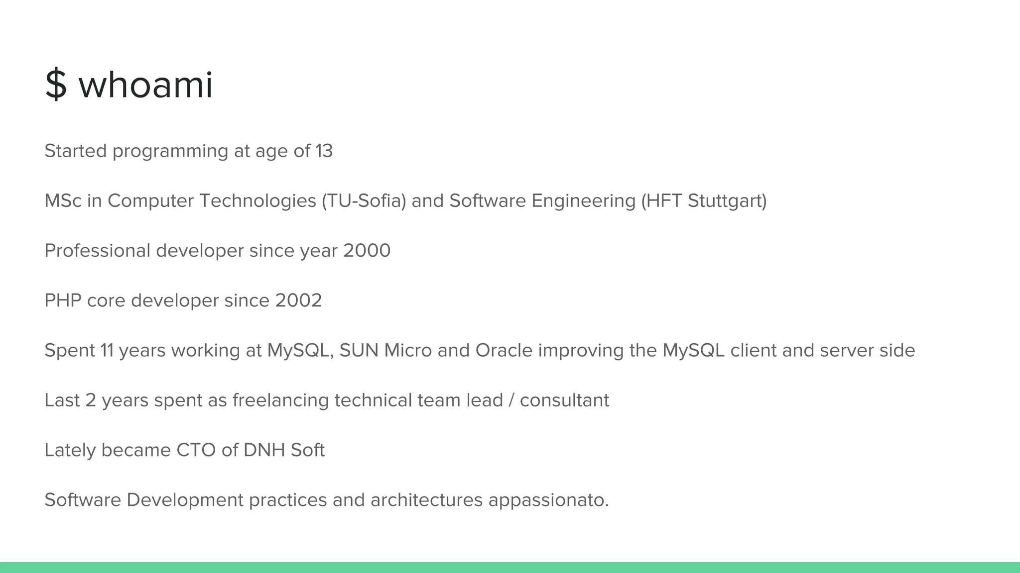 $ whoami
Started programming at age of 13
MSc in Computer Technologies (TU-Sofia) and Software Engineering (HFT Stuttgart)
Professional developer since year 2000
PHP core developer since 2002
Spent 11 years working at MySQL, SUN Micro and Oracle improving the MySQL client and server side
Last 2 years spent as freelancing technical team lead / consultant
Lately became CTO of DNH Soft
Software Development practices and architectures appassionato.
 