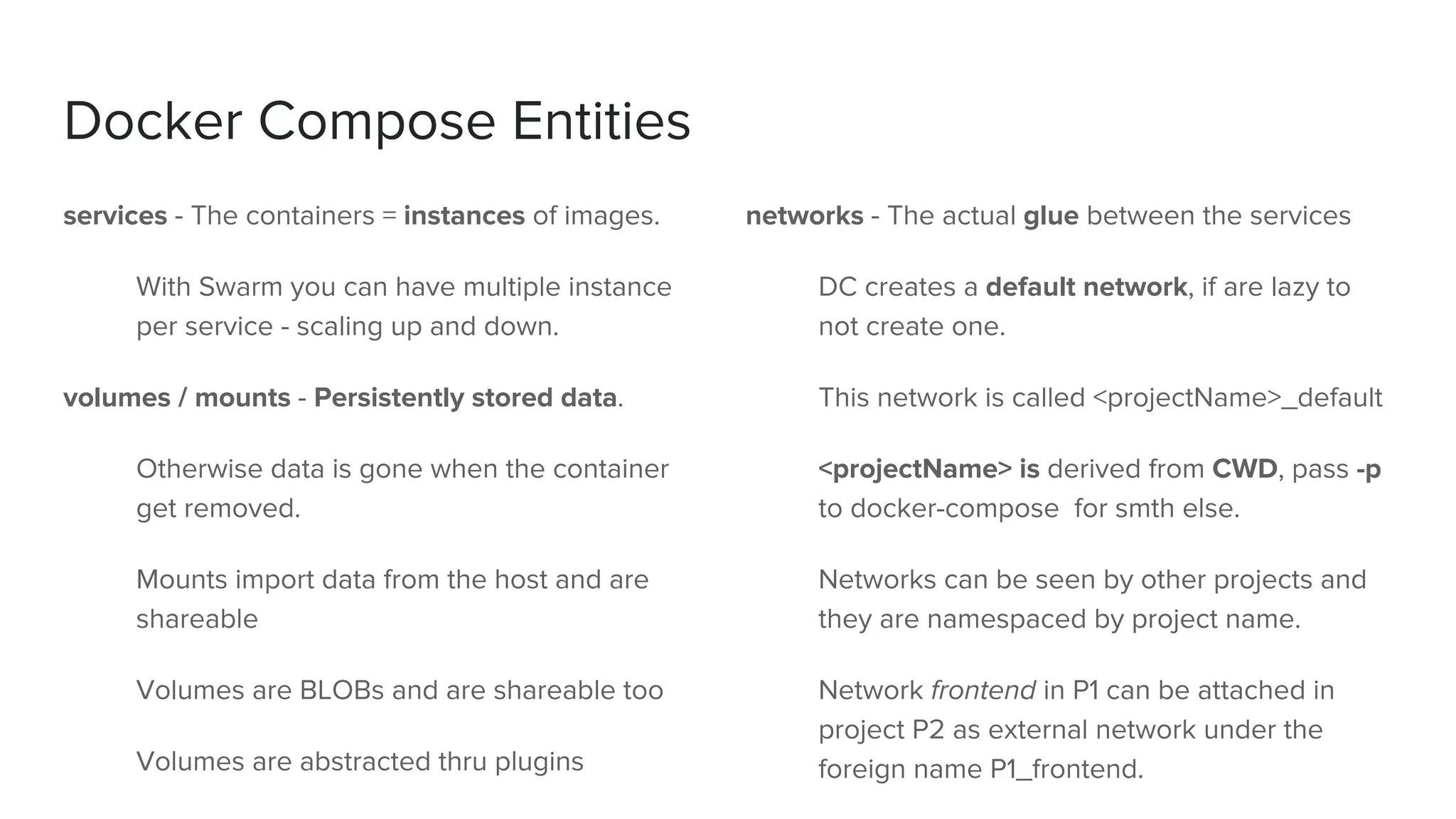 Docker Compose Entities
services - The containers = instances of images.
With Swarm you can have multiple instance
per service - scaling up and down.
volumes / mounts - Persistently stored data.
Otherwise data is gone when the container
get removed.
Mounts import data from the host and are
shareable
Volumes are BLOBs and are shareable too
Volumes are abstracted thru plugins
networks - The actual glue between the services
DC creates a default network, if are lazy to
not create one.
This network is called <projectName>_default
<projectName> is derived from CWD, pass -p
to docker-compose for smth else.
Networks can be seen by other projects and
they are namespaced by project name.
Network frontend in P1 can be attached in
project P2 as external network under the
foreign name P1_frontend.
 