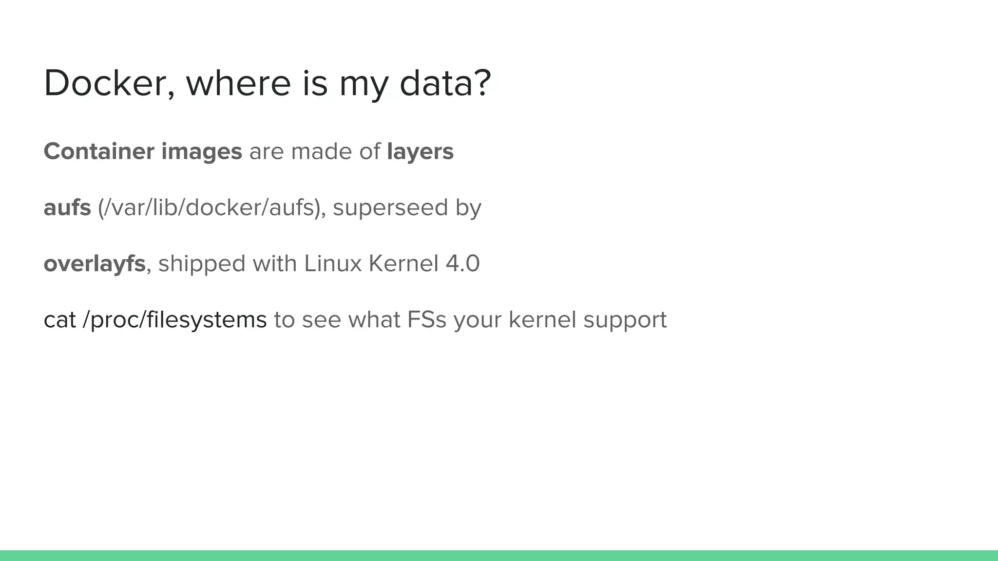 Docker, where is my data?
Container images are made of layers
aufs (/var/lib/docker/aufs), superseed by
overlayfs, shipped with Linux Kernel 4.0
cat /proc/filesystems to see what FSs your kernel support
 