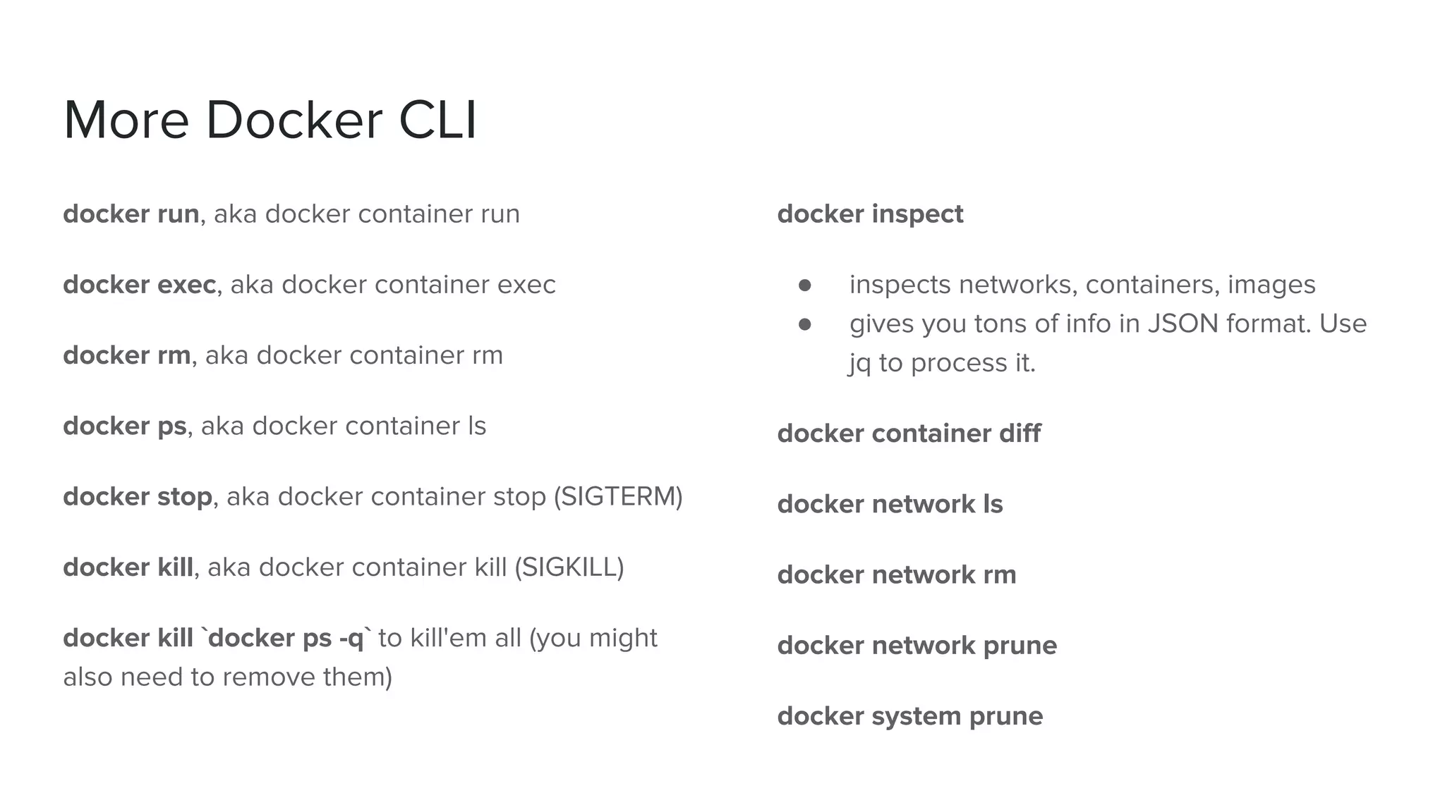 More Docker CLI
docker run, aka docker container run
docker exec, aka docker container exec
docker rm, aka docker container rm
docker ps, aka docker container ls
docker stop, aka docker container stop (SIGTERM)
docker kill, aka docker container kill (SIGKILL)
docker kill `docker ps -q` to kill'em all (you might
also need to remove them)
docker inspect
● inspects networks, containers, images
● gives you tons of info in JSON format. Use
jq to process it.
docker container diff
docker network ls
docker network rm
docker network prune
docker system prune
 