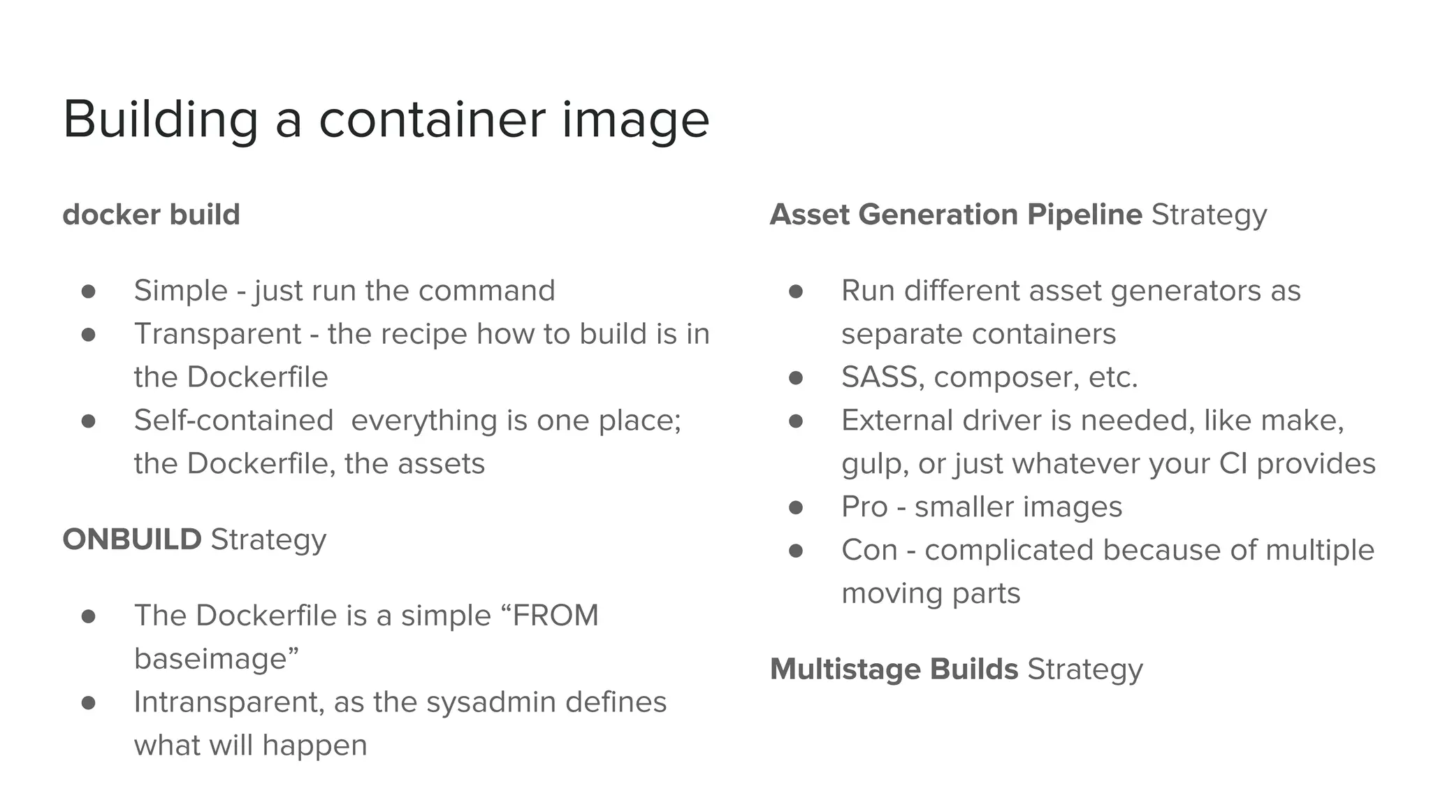 Building a container image
docker build
● Simple - just run the command
● Transparent - the recipe how to build is in
the Dockerfile
● Self-contained everything is one place;
the Dockerfile, the assets
ONBUILD Strategy
● The Dockerfile is a simple “FROM
baseimage”
● Intransparent, as the sysadmin defines
what will happen
Asset Generation Pipeline Strategy
● Run different asset generators as
separate containers
● SASS, composer, etc.
● External driver is needed, like make,
gulp, or just whatever your CI provides
● Pro - smaller images
● Con - complicated because of multiple
moving parts
Multistage Builds Strategy
 