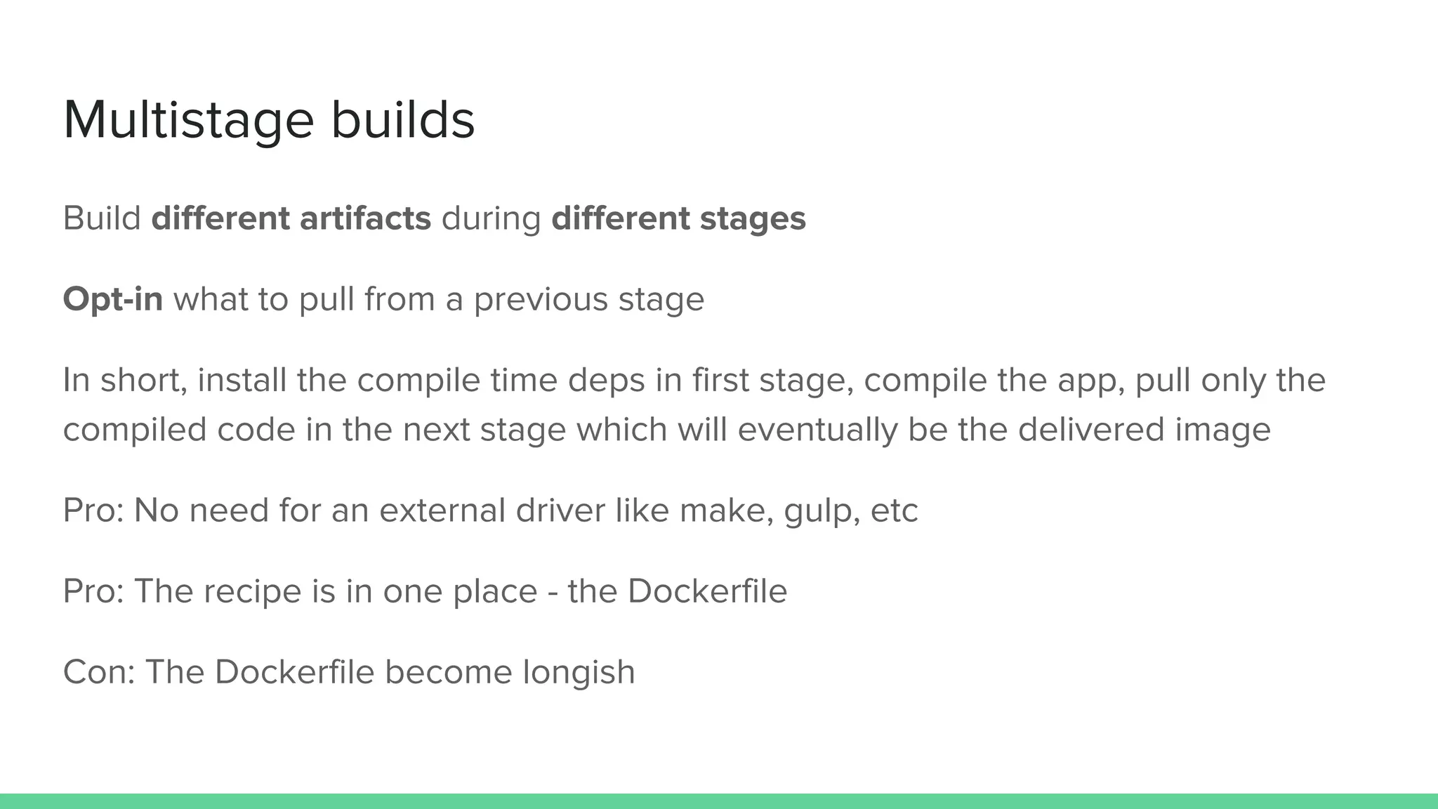 Multistage builds
Build different artifacts during different stages
Opt-in what to pull from a previous stage
In short, install the compile time deps in first stage, compile the app, pull only the
compiled code in the next stage which will eventually be the delivered image
Pro: No need for an external driver like make, gulp, etc
Pro: The recipe is in one place - the Dockerfile
Con: The Dockerfile become longish
 