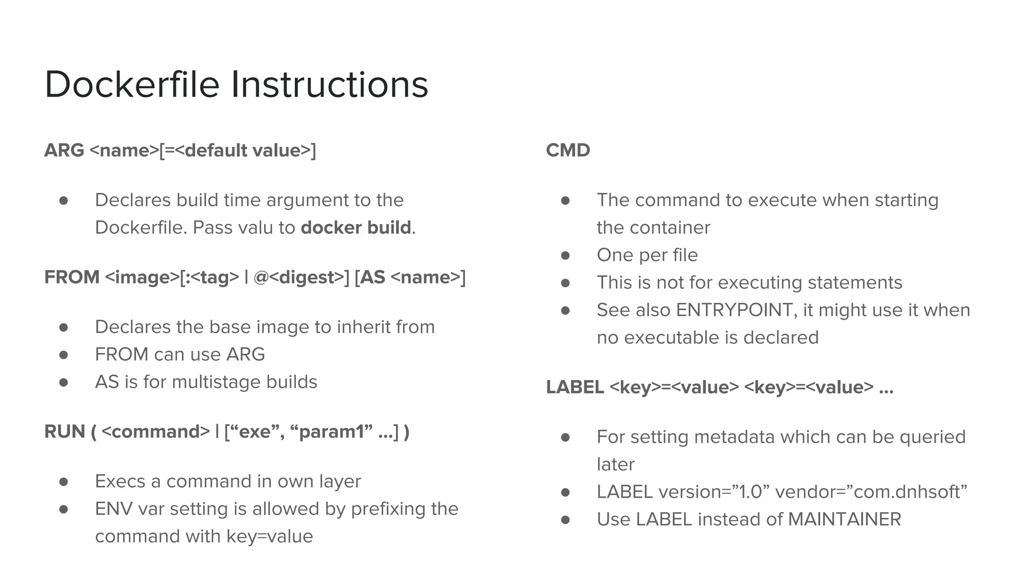 Dockerfile Instructions
ARG <name>[=<default value>]
● Declares build time argument to the
Dockerfile. Pass valu to docker build.
FROM <image>[:<tag> | @<digest>] [AS <name>]
● Declares the base image to inherit from
● FROM can use ARG
● AS is for multistage builds
RUN ( <command> | [“exe”, “param1” …] )
● Execs a command in own layer
● ENV var setting is allowed by prefixing the
command with key=value
CMD
● The command to execute when starting
the container
● One per file
● This is not for executing statements
● See also ENTRYPOINT, it might use it when
no executable is declared
LABEL <key>=<value> <key>=<value> …
● For setting metadata which can be queried
later
● LABEL version=”1.0” vendor=”com.dnhsoft”
● Use LABEL instead of MAINTAINER
 