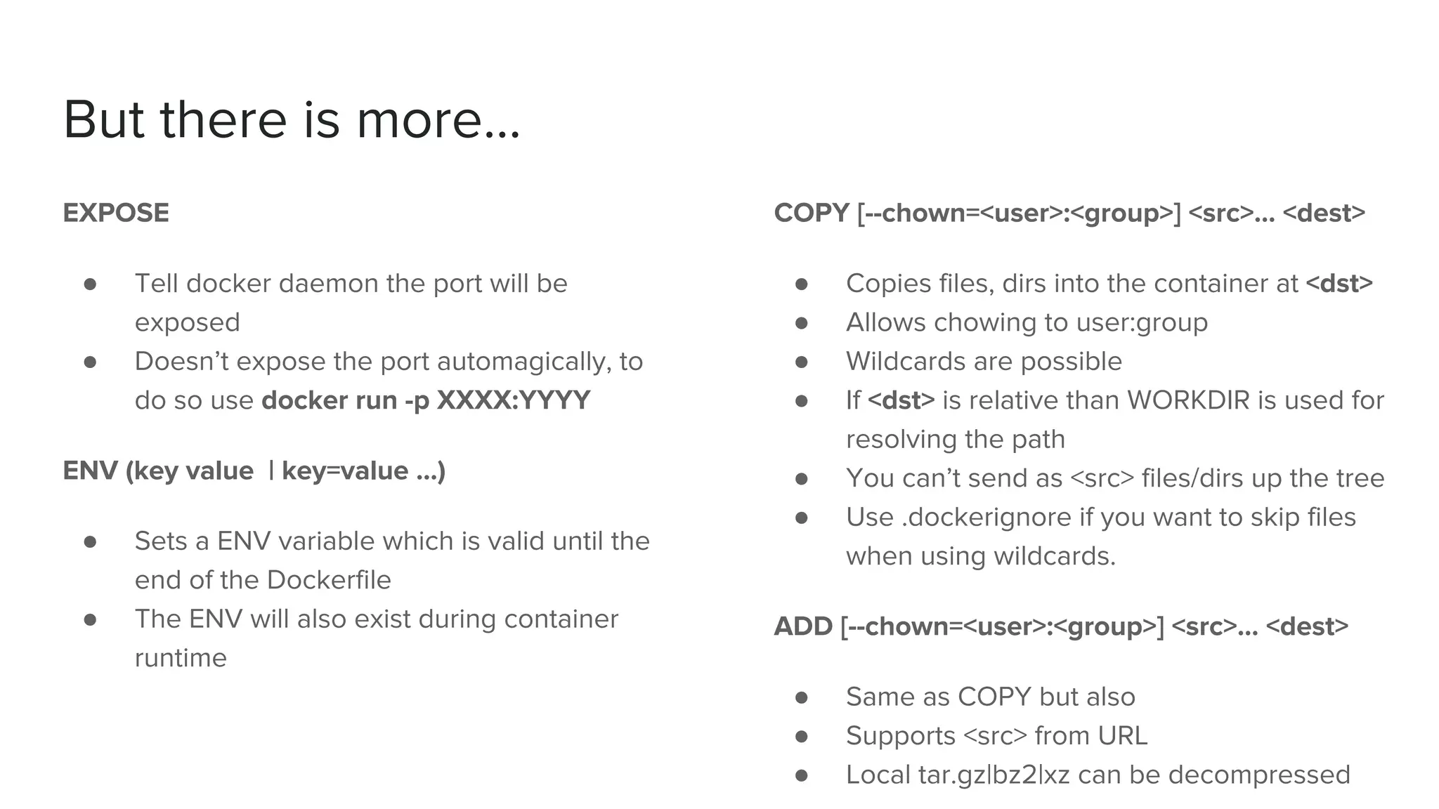 But there is more...
EXPOSE
● Tell docker daemon the port will be
exposed
● Doesn’t expose the port automagically, to
do so use docker run -p XXXX:YYYY
ENV (key value | key=value …)
● Sets a ENV variable which is valid until the
end of the Dockerfile
● The ENV will also exist during container
runtime
COPY [--chown=<user>:<group>] <src>... <dest>
● Copies files, dirs into the container at <dst>
● Allows chowing to user:group
● Wildcards are possible
● If <dst> is relative than WORKDIR is used for
resolving the path
● You can’t send as <src> files/dirs up the tree
● Use .dockerignore if you want to skip files
when using wildcards.
ADD [--chown=<user>:<group>] <src>... <dest>
● Same as COPY but also
● Supports <src> from URL
● Local tar.gz|bz2|xz can be decompressed
 