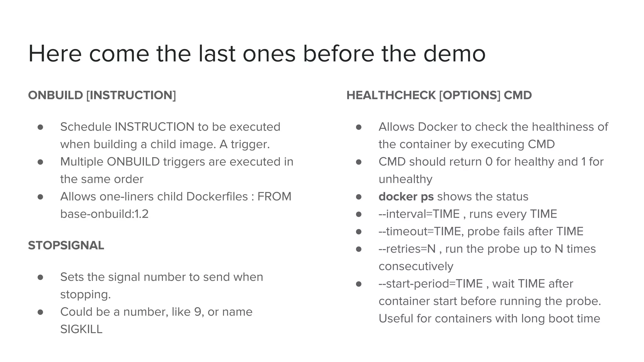 Here come the last ones before the demo
ONBUILD [INSTRUCTION]
● Schedule INSTRUCTION to be executed
when building a child image. A trigger.
● Multiple ONBUILD triggers are executed in
the same order
● Allows one-liners child Dockerfiles : FROM
base-onbuild:1.2
STOPSIGNAL
● Sets the signal number to send when
stopping.
● Could be a number, like 9, or name
SIGKILL
HEALTHCHECK [OPTIONS] CMD
● Allows Docker to check the healthiness of
the container by executing CMD
● CMD should return 0 for healthy and 1 for
unhealthy
● docker ps shows the status
● --interval=TIME , runs every TIME
● --timeout=TIME, probe fails after TIME
● --retries=N , run the probe up to N times
consecutively
● --start-period=TIME , wait TIME after
container start before running the probe.
Useful for containers with long boot time
 
