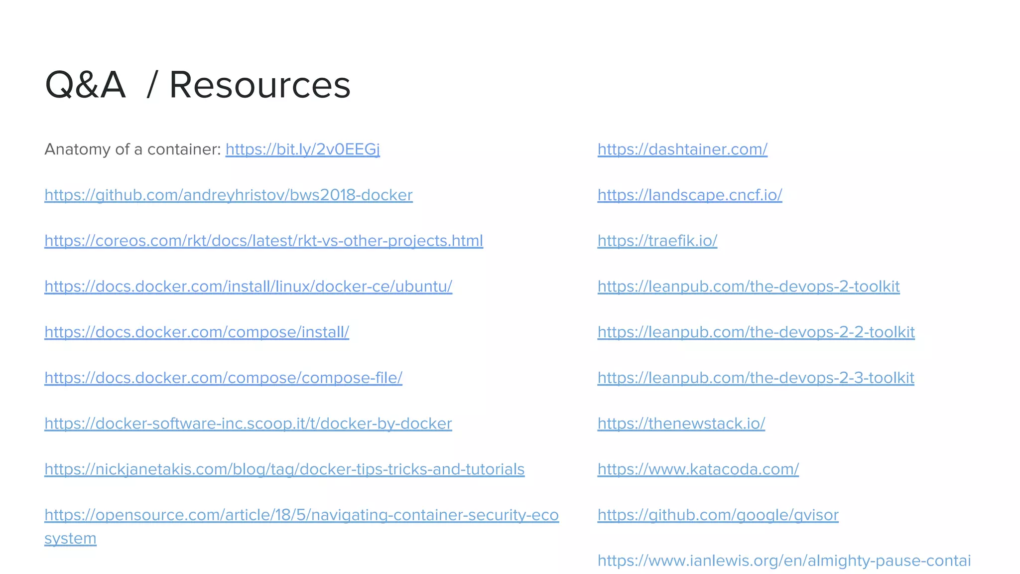 Q&A / Resources
Anatomy of a container: https://bit.ly/2v0EEGj
https://github.com/andreyhristov/bws2018-docker
https://coreos.com/rkt/docs/latest/rkt-vs-other-projects.html
https://docs.docker.com/install/linux/docker-ce/ubuntu/
https://docs.docker.com/compose/install/
https://docs.docker.com/compose/compose-file/
https://docker-software-inc.scoop.it/t/docker-by-docker
https://nickjanetakis.com/blog/tag/docker-tips-tricks-and-tutorials
https://opensource.com/article/18/5/navigating-container-security-eco
system
https://dashtainer.com/
https://landscape.cncf.io/
https://traefik.io/
https://leanpub.com/the-devops-2-toolkit
https://leanpub.com/the-devops-2-2-toolkit
https://leanpub.com/the-devops-2-3-toolkit
https://thenewstack.io/
https://www.katacoda.com/
https://github.com/google/gvisor
https://www.ianlewis.org/en/almighty-pause-contai
 