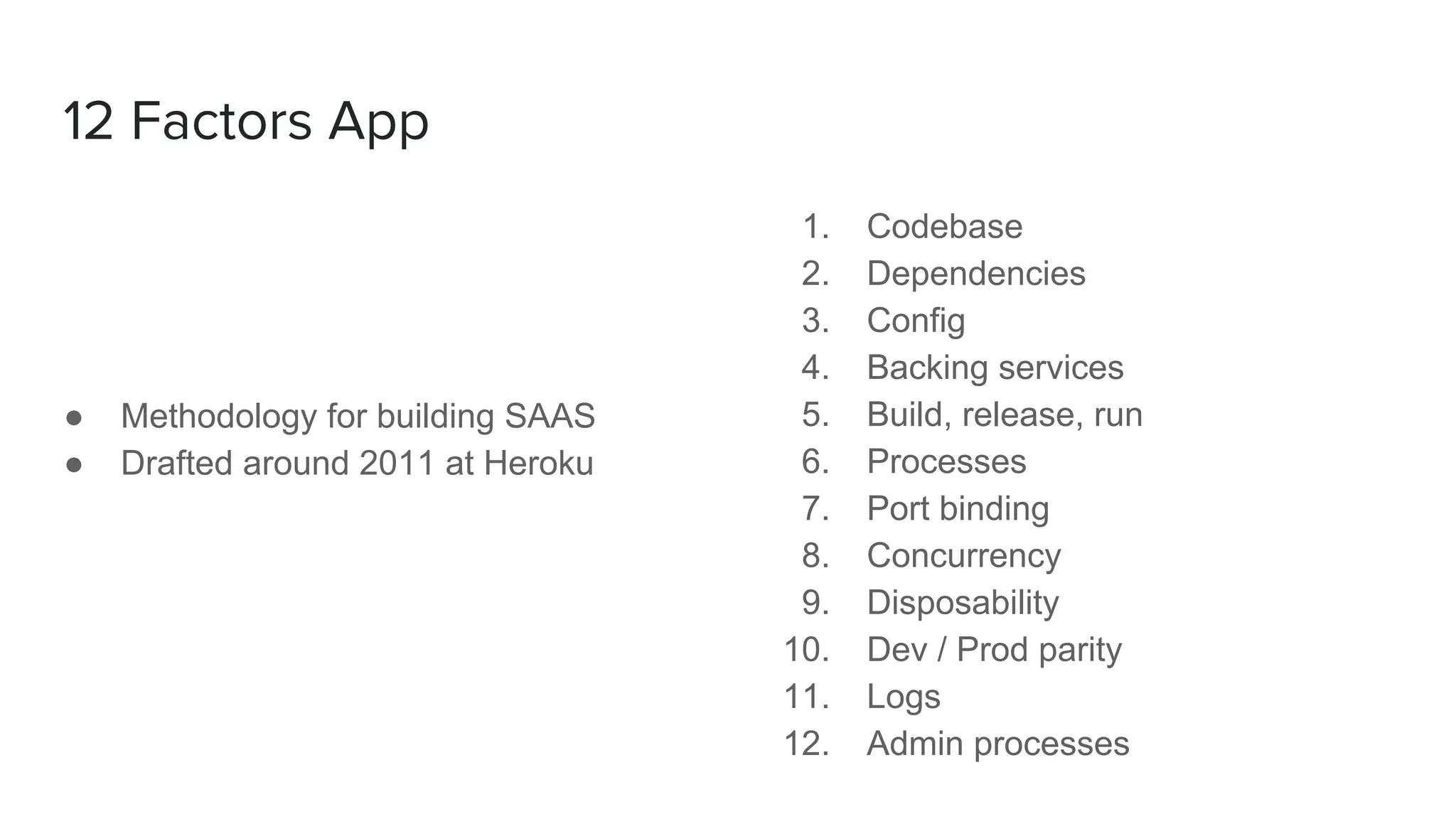 12 Factors App
● Methodology for building SAAS
● Drafted around 2011 at Heroku
1. Codebase
2. Dependencies
3. Config
4. Backing services
5. Build, release, run
6. Processes
7. Port binding
8. Concurrency
9. Disposability
10. Dev / Prod parity
11. Logs
12. Admin processes
 