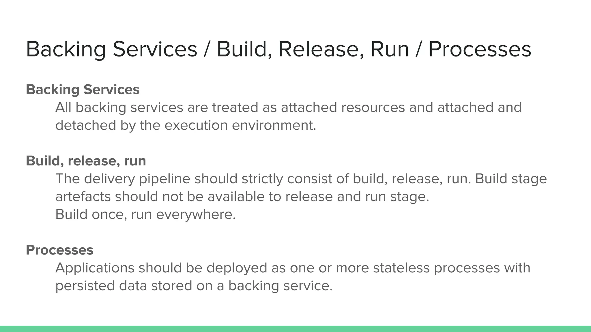 Backing Services / Build, Release, Run / Processes
Backing Services
All backing services are treated as attached resources and attached and
detached by the execution environment.
Build, release, run
The delivery pipeline should strictly consist of build, release, run. Build stage
artefacts should not be available to release and run stage.
Build once, run everywhere.
Processes
Applications should be deployed as one or more stateless processes with
persisted data stored on a backing service.
 
