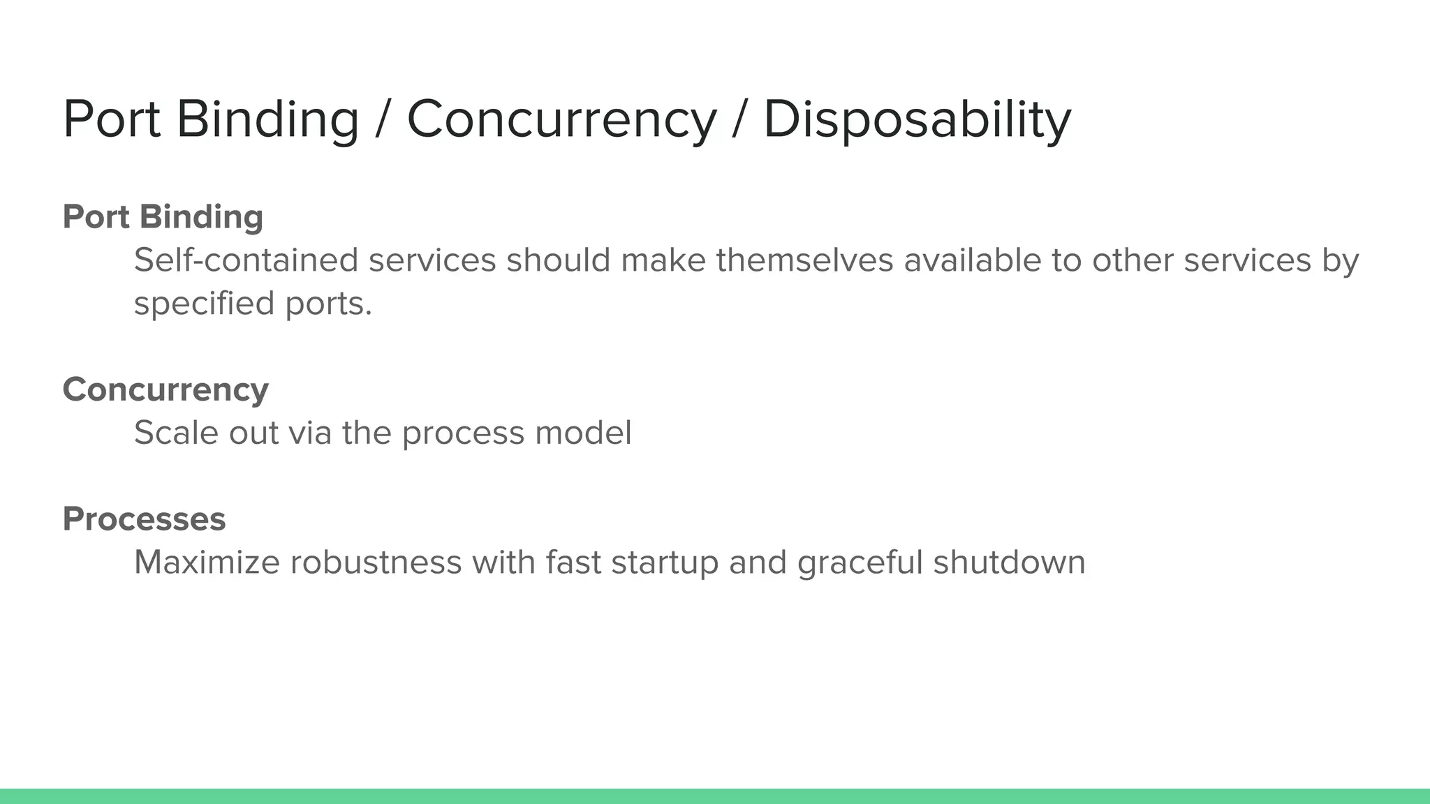 Port Binding / Concurrency / Disposability
Port Binding
Self-contained services should make themselves available to other services by
specified ports.
Concurrency
Scale out via the process model
Processes
Maximize robustness with fast startup and graceful shutdown
 