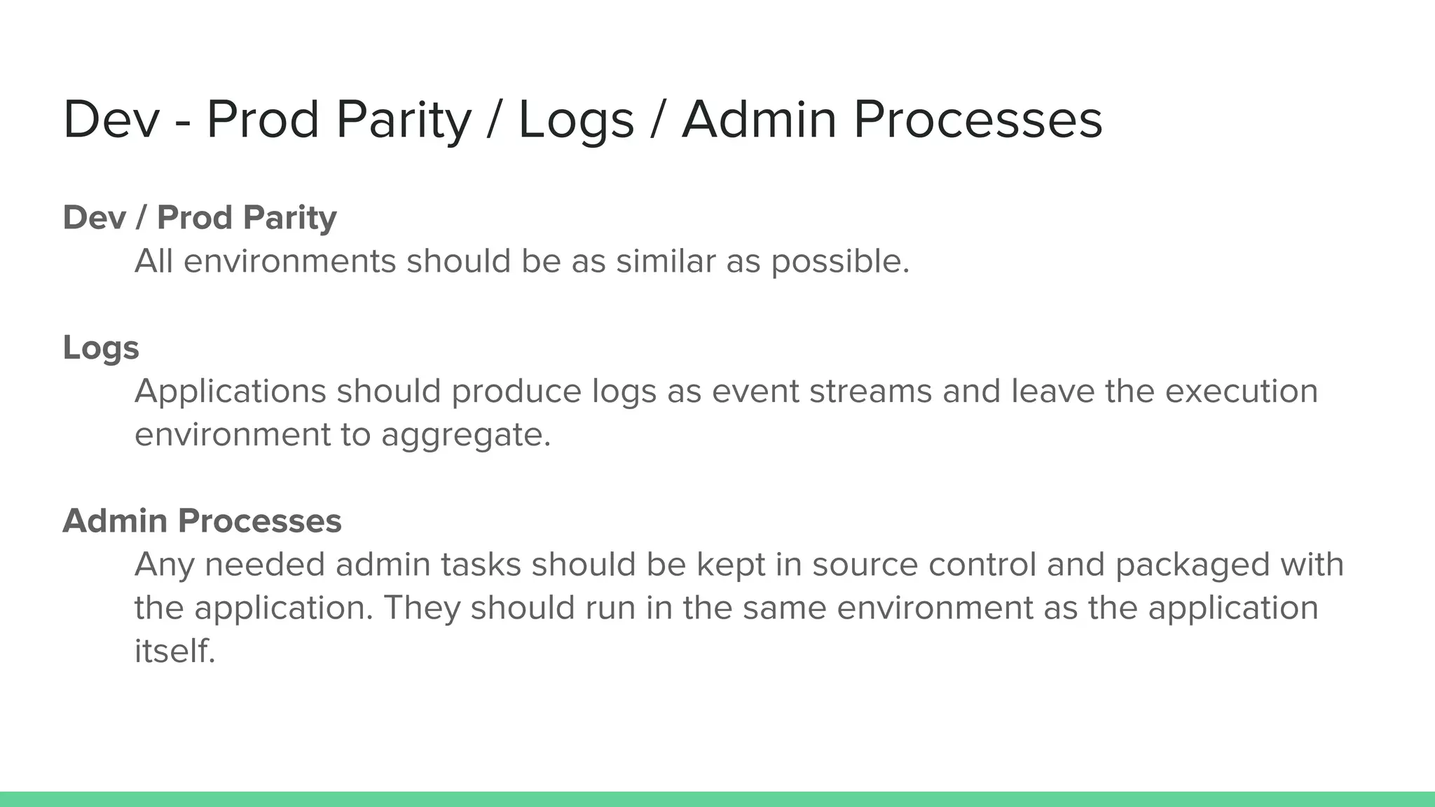 Dev - Prod Parity / Logs / Admin Processes
Dev / Prod Parity
All environments should be as similar as possible.
Logs
Applications should produce logs as event streams and leave the execution
environment to aggregate.
Admin Processes
Any needed admin tasks should be kept in source control and packaged with
the application. They should run in the same environment as the application
itself.
 