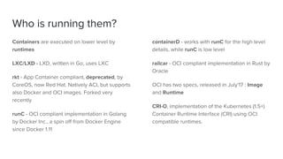 Who is running them?
Containers are executed on lower level by
runtimes
LXC/LXD - LXD, written in Go, uses LXC
rkt - App Container compliant, deprecated, by
CoreOS, now Red Hat. Natively ACI, but supports
also Docker and OCI images. Forked very
recently
runC - OCI compliant implementation in Golang
by Docker Inc., a spin off from Docker Engine
since Docker 1.11
containerD - works with runC for the high level
details, while runC is low level
railcar - OCI compliant implementation in Rust by
Oracle
OCI has two specs, released in July'17 : Image
and Runtime
CRI-O, implementation of the Kubernetes (1.5+)
Container Runtime Interface (CRI) using OCI
compatible runtimes.
 