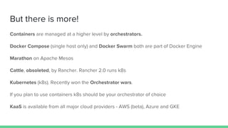 But there is more!
Containers are managed at a higher level by orchestrators.
Docker Compose (single host only) and Docker Swarm both are part of Docker Engine
Marathon on Apache Mesos
Cattle, obsoleted, by Rancher. Rancher 2.0 runs k8s
Kubernetes (k8s). Recently won the Orchestrator wars.
If you plan to use containers k8s should be your orchestrator of choice
KaaS is available from all major cloud providers - AWS (beta), Azure and GKE
 
