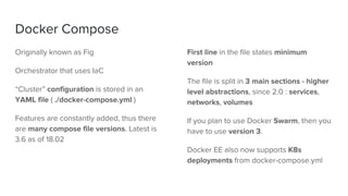 Docker Compose
Originally known as Fig
Orchestrator that uses IaC
“Cluster” configuration is stored in an
YAML file ( ./docker-compose.yml )
Features are constantly added, thus there
are many compose file versions. Latest is
3.6 as of 18.02
First line in the file states minimum
version
The file is split in 3 main sections - higher
level abstractions, since 2.0 : services,
networks, volumes
If you plan to use Docker Swarm, then you
have to use version 3.
Docker EE also now supports K8s
deployments from docker-compose.yml
 