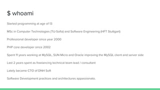 $ whoami
Started programming at age of 13
MSc in Computer Technologies (TU-Sofia) and Software Engineering (HFT Stuttgart)
Professional developer since year 2000
PHP core developer since 2002
Spent 11 years working at MySQL, SUN Micro and Oracle improving the MySQL client and server side
Last 2 years spent as freelancing technical team lead / consultant
Lately became CTO of DNH Soft
Software Development practices and architectures appassionato.
 