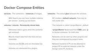 Docker Compose Entities
services - The containers = instances of images.
With Swarm you can have multiple instance
per service - scaling up and down.
volumes / mounts - Persistently stored data.
Otherwise data is gone when the container
get removed.
Mounts import data from the host and are
shareable
Volumes are BLOBs and are shareable too
Volumes are abstracted thru plugins
networks - The actual glue between the services
DC creates a default network, if are lazy to
not create one.
This network is called <projectName>_default
<projectName> is derived from CWD, pass -p
to docker-compose for smth else.
Networks can be seen by other projects and
they are namespaced by project name.
Network frontend in P1 can be attached in
project P2 as external network under the
foreign name P1_frontend.
 