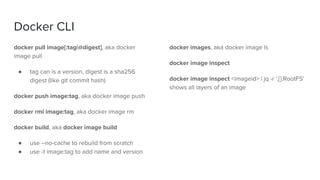 Docker CLI
docker pull image[:tag|@digest], aka docker
image pull
● tag can is a version, digest is a sha256
digest (like git commit hash)
docker push image:tag, aka docker image push
docker rmi image:tag, aka docker image rm
docker build, aka docker image build
● use --no-cache to rebuild from scratch
● use -t image:tag to add name and version
docker images, aka docker image ls
docker image inspect
docker image inspect <imageid> | jq -r '.[].RootFS'
shows all layers of an image
 