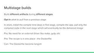 Multistage builds
Build different artifacts during different stages
Opt-in what to pull from a previous stage
In short, install the compile time deps in first stage, compile the app, pull only the
compiled code in the next stage which will eventually be the delivered image
Pro: No need for an external driver like make, gulp, etc
Pro: The recipe is in one place - the Dockerfile
Con: The Dockerfile become longish
 