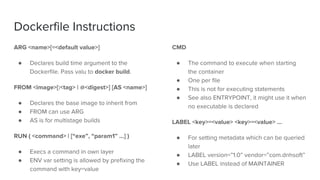 Dockerfile Instructions
ARG <name>[=<default value>]
● Declares build time argument to the
Dockerfile. Pass valu to docker build.
FROM <image>[:<tag> | @<digest>] [AS <name>]
● Declares the base image to inherit from
● FROM can use ARG
● AS is for multistage builds
RUN ( <command> | [“exe”, “param1” …] )
● Execs a command in own layer
● ENV var setting is allowed by prefixing the
command with key=value
CMD
● The command to execute when starting
the container
● One per file
● This is not for executing statements
● See also ENTRYPOINT, it might use it when
no executable is declared
LABEL <key>=<value> <key>=<value> …
● For setting metadata which can be queried
later
● LABEL version=”1.0” vendor=”com.dnhsoft”
● Use LABEL instead of MAINTAINER
 