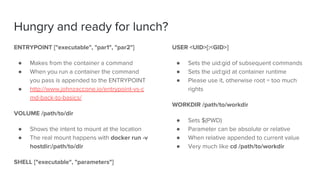 Hungry and ready for lunch?
ENTRYPOINT ["executable", "par1", "par2"]
● Makes from the container a command
● When you run a container the command
you pass is appended to the ENTRYPOINT
● http://www.johnzaccone.io/entrypoint-vs-c
md-back-to-basics/
VOLUME /path/to/dir
● Shows the intent to mount at the location
● The real mount happens with docker run -v
hostdir:/path/to/dir
SHELL ["executable", "parameters"]
USER <UID>[:<GID>]
● Sets the uid:gid of subsequent commands
● Sets the uid:gid at container runtime
● Please use it, otherwise root = too much
rights
WORKDIR /path/to/workdir
● Sets $(PWD)
● Parameter can be absolute or relative
● When relative appended to current value
● Very much like cd /path/to/workdir
 