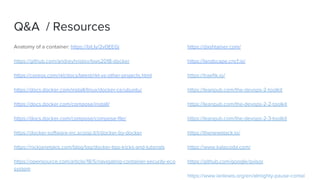 Q&A / Resources
Anatomy of a container: https://bit.ly/2v0EEGj
https://github.com/andreyhristov/bws2018-docker
https://coreos.com/rkt/docs/latest/rkt-vs-other-projects.html
https://docs.docker.com/install/linux/docker-ce/ubuntu/
https://docs.docker.com/compose/install/
https://docs.docker.com/compose/compose-file/
https://docker-software-inc.scoop.it/t/docker-by-docker
https://nickjanetakis.com/blog/tag/docker-tips-tricks-and-tutorials
https://opensource.com/article/18/5/navigating-container-security-eco
system
https://dashtainer.com/
https://landscape.cncf.io/
https://traefik.io/
https://leanpub.com/the-devops-2-toolkit
https://leanpub.com/the-devops-2-2-toolkit
https://leanpub.com/the-devops-2-3-toolkit
https://thenewstack.io/
https://www.katacoda.com/
https://github.com/google/gvisor
https://www.ianlewis.org/en/almighty-pause-contai
 
