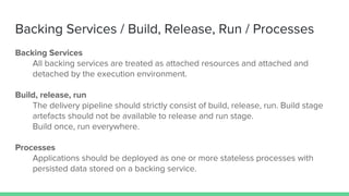Backing Services / Build, Release, Run / Processes
Backing Services
All backing services are treated as attached resources and attached and
detached by the execution environment.
Build, release, run
The delivery pipeline should strictly consist of build, release, run. Build stage
artefacts should not be available to release and run stage.
Build once, run everywhere.
Processes
Applications should be deployed as one or more stateless processes with
persisted data stored on a backing service.
 
