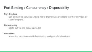 Port Binding / Concurrency / Disposability
Port Binding
Self-contained services should make themselves available to other services by
specified ports.
Concurrency
Scale out via the process model
Processes
Maximize robustness with fast startup and graceful shutdown
 