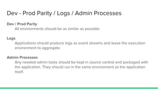 Dev - Prod Parity / Logs / Admin Processes
Dev / Prod Parity
All environments should be as similar as possible.
Logs
Applications should produce logs as event streams and leave the execution
environment to aggregate.
Admin Processes
Any needed admin tasks should be kept in source control and packaged with
the application. They should run in the same environment as the application
itself.
 