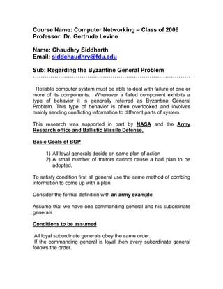 Course Name: Computer Networking – Class of 2006
Professor: Dr. Gertrude Levine

Name: Chaudhry Siddharth
Email: siddchaudhry@fdu.edu

Sub: Regarding the Byzantine General Problem
---------------------------------------------------------------------------------

  Reliable computer system must be able to deal with failure of one or
more of its components. Whenever a failed component exhibits a
type of behavior it is generally referred as Byzantine General
Problem. This type of behavior is often overlooked and involves
mainly sending conflicting information to different parts of system.

This research was supported in part by NASA and the Army
Research office and Ballistic Missile Defense.

Basic Goals of BGP

      1) All loyal generals decide on same plan of action
      2) A small number of traitors cannot cause a bad plan to be
         adopted.

To satisfy condition first all general use the same method of combing
information to come up with a plan.

Consider the formal definition with an army example

Assume that we have one commanding general and his subordinate
generals

Conditions to be assumed

 All loyal subordinate generals obey the same order.
 If the commanding general is loyal then every subordinate general
follows the order.
 