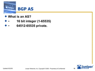 BGP AS
      What is an AS?
      -         16 bit integer (1-65535)
      -         64512-65535 private.




Updated 8/22/00     Juniper Networks, Inc. Copyright © 2000 - Proprietary & Confidential   10
 