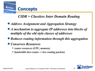 Concepts
                  CIDR = Classless Inter Domain Routing
       Address        Assignment and Aggregation Strategy
      A    mechanism to aggregate IP addresses into blocks of
           multiple of the old style classes of addresses
       Reduces        routing information through this aggregation
       Conserves         Resources
              router resources (CPU, memory)
              bandwidth (less routes -> less routing packets)




Updated 8/22/00          Juniper Networks, Inc. Copyright © 2000 - Proprietary & Confidential   11
 