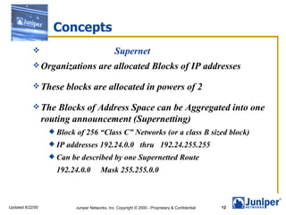 Concepts
                                                 Supernet
             Organizations              are allocated Blocks of IP addresses

             These       blocks are allocated in powers of 2

             The     Blocks of Address Space can be Aggregated into one
                  routing announcement (Supernetting)
                    Block   of 256 “Class C” Networks (or a class B sized block)
                    IP   addresses 192.24.0.0 thru 192.24.255.255
                    Can   be described by one Supernetted Route
                     192.24.0.0           Mask 255.255.0.0



Updated 8/22/00              Juniper Networks, Inc. Copyright © 2000 - Proprietary & Confidential   12
 