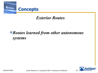 Concepts
                                     Exterior Routes


         Routes     learned from other autonomous
              systems




Updated 8/22/00      Juniper Networks, Inc. Copyright © 2000 - Proprietary & Confidential   13
 