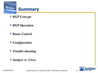 Summary
          BGP    Concept

          BGP    Operation

          Route   Control

          Configuration


          Trouble-shooting


          Juniper   vs. Cisco


Updated 8/22/00       Juniper Networks, Inc. Copyright © 2000 - Proprietary & Confidential   2
 