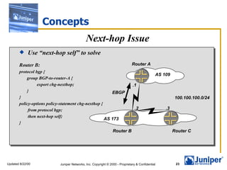 Concepts
                                             Next-hop Issue
            Use “next-hop self” to solve
       Router B:                                                              Router A
       protocol bgp {
                                                                                              AS 109
           group BGP-to-router-A {
                 export chg-nexthop;                                          .1
           }                                            EBGP
       }                                                                                                100.100.100.0/24
       policy-options policy-statement chg-nexthop {
            from protocol bgp;                                                  .2                .3
            then next-hop self;
                                                     AS 173
       }
                                                                Router B                               Router C




Updated 8/22/00            Juniper Networks, Inc. Copyright © 2000 - Proprietary & Confidential         23
 