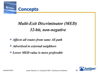 Concepts


                  Multi-Exit Discriminator (MED)
                        32-bit, non-negative

          Affects   all routes from same AS path
          Advertised    to external neighbors
          Lower    MED value is more preferable




Updated 8/22/00        Juniper Networks, Inc. Copyright © 2000 - Proprietary & Confidential   26
 