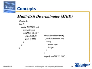 Concepts
                  Multi-Exit Discriminator (MED)
                   Router A:
                   bgp {
                     group EXTERNAL {
                        type external;
                        neighbor 1.1.1.1 {
                           export MED;                     policy-statement MED {
                           peer-as 666;                      from as-path via-200;
                        }                                    then {
                     }                                          metric 200;
                   }                                            accept;
                                                             }
                                                           }
                                                           as-path via-200 ".* 200";



Updated 8/22/00          Juniper Networks, Inc. Copyright © 2000 - Proprietary & Confidential   28
 