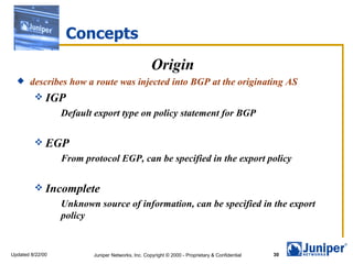 Concepts
                                                   Origin
      describes how a route was injected into BGP at the originating AS
          IGP
                  Default export type on policy statement for BGP

          EGP
                  From protocol EGP, can be specified in the export policy

          Incomplete
                  Unknown source of information, can be specified in the export
                  policy


Updated 8/22/00          Juniper Networks, Inc. Copyright © 2000 - Proprietary & Confidential   30
 